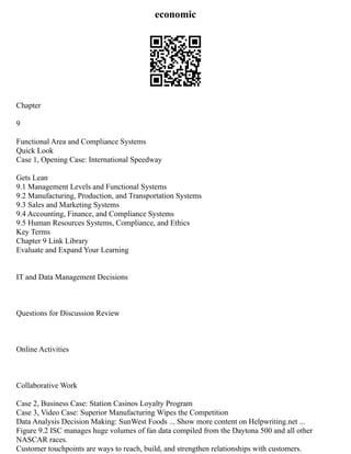 economic
Chapter
9
Functional Area and Compliance Systems
Quick Look
Case 1, Opening Case: International Speedway
Gets Lean
9.1 Management Levels and Functional Systems
9.2 Manufacturing, Production, and Transportation Systems
9.3 Sales and Marketing Systems
9.4 Accounting, Finance, and Compliance Systems
9.5 Human Resources Systems, Compliance, and Ethics
Key Terms
Chapter 9 Link Library
Evaluate and Expand Your Learning
IT and Data Management Decisions
Questions for Discussion Review
Online Activities
Collaborative Work
Case 2, Business Case: Station Casinos Loyalty Program
Case 3, Video Case: Superior Manufacturing Wipes the Competition
Data Analysis Decision Making: SunWest Foods ... Show more content on Helpwriting.net ...
Figure 9.2 ISC manages huge volumes of fan data compiled from the Daytona 500 and all other
NASCAR races.
Customer touchpoints are ways to reach, build, and strengthen relationships with customers.
 