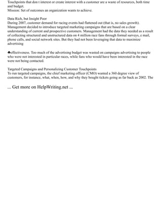 Touchpoints that don t interest or create interest with a customer are a waste of resources, both time
and budget.
Mission: Set of outcomes an organization wants to achieve.
Data Rich, but Insight Poor
During 2007, customer demand for racing events had flattened out (that is, no sales growth).
Management decided to introduce targeted marketing campaigns that are based on a clear
understanding of current and prospective customers. Management had the data they needed as a result
of collecting structured and unstructured data on 4 million race fans through formal surveys, e mail,
phone calls, and social network sites. But they had not been leveraging that data to maximize
advertising
effectiveness. Too much of the advertising budget was wasted on campaigns advertising to people
who were not interested in particular races, while fans who would have been interested in the race
were not being contacted.
Targeted Campaigns and Personalizing Customer Touchpoints
To run targeted campaigns, the chief marketing officer (CMO) wanted a 360 degree view of
customers, for instance, what, when, how, and why they bought tickets going as far back as 2002. The
... Get more on HelpWriting.net ...
 