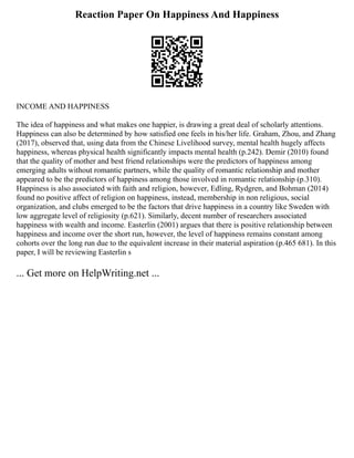 Reaction Paper On Happiness And Happiness
INCOME AND HAPPINESS
The idea of happiness and what makes one happier, is drawing a great deal of scholarly attentions.
Happiness can also be determined by how satisfied one feels in his/her life. Graham, Zhou, and Zhang
(2017), observed that, using data from the Chinese Livelihood survey, mental health hugely affects
happiness, whereas physical health significantly impacts mental health (p.242). Demir (2010) found
that the quality of mother and best friend relationships were the predictors of happiness among
emerging adults without romantic partners, while the quality of romantic relationship and mother
appeared to be the predictors of happiness among those involved in romantic relationship (p.310).
Happiness is also associated with faith and religion, however, Edling, Rydgren, and Bohman (2014)
found no positive affect of religion on happiness, instead, membership in non religious, social
organization, and clubs emerged to be the factors that drive happiness in a country like Sweden with
low aggregate level of religiosity (p.621). Similarly, decent number of researchers associated
happiness with wealth and income. Easterlin (2001) argues that there is positive relationship between
happiness and income over the short run, however, the level of happiness remains constant among
cohorts over the long run due to the equivalent increase in their material aspiration (p.465 681). In this
paper, I will be reviewing Easterlin s
... Get more on HelpWriting.net ...
 