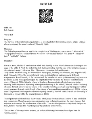 Waves Lab
PHY 101
Lab Report
Waves Lab
Purpose
The purpose of this laboratory experiment is to investigate how the vibrating source affects selected
characteristics of the sound produced (Giancoli, 2006).
Materials
The following materials were used in the completion of this laboratory experiment: * Meter stick *
Two paper towel rolls / cardboard tubes * Scissors * Two rubber bands * Wax paper * Transparent
tape * Flashlight * Balloon
Procedure
Part 1: 1. Hold one end of a meter stick down on a tabletop so that 20 cm of the stick extends past the
edge of the table. 2. Pluck the end of the stick that is extending past the edge of the table to produce a
vibration and sound. 3. Observe this ... Show more content on Helpwriting.net ...
They can be described using the properties of wave speed, intensity and loudness, and frequency and
pitch (Giancoli, 2006). The speed of sound varies in both different mediums and at different
temperatures. Sound intensity is the rate at which the sound wave s energy flows through a given area
(Giancoli, 2006). It is dependent upon the amplitude of the wave and the distance from the sound
source (Giancoli, 2006). It is also related to loudness. Loudness is the physical response to the
intensity and is subjective depending on the person listening to the sound (Giancoli, 2006). Frequency
of sound depends on how fast the source of the sound is vibrating in which case the frequency of the
sound produced depends on the length of the tubing of a musical instrument (Giancoli, 2006). In these
cases, longer tubes tend to produce lower frequency sounds (Giancoli, 2006). Pitch is the frequency of
the sound as perceived by the listener (Giancoli, 2006).
This experiment did not include exact values, rather, used observations as a source of data collection
and comparison. Therefore, using measurements would be better to compare the exact changes that
occurred as a result of the manipulation of variables. This would require more expensive and precise
tools, but if it was feasible, would improve the reliability of the results.
The purpose of the experiment was met, as it allowed the experimenter to investigate how the
vibrating source
 