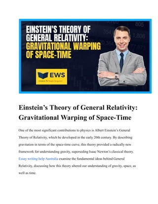 Einstein’s Theory of General Relativity:
Gravitational Warping of Space-Time
One of the most significant contributions to physics is Albert Einstein’s General
Theory of Relativity, which he developed in the early 20th century. By describing
gravitation in terms of the space-time curve, this theory provided a radically new
framework for understanding gravity, superseding Isaac Newton’s classical theory.
Essay writing help Australia examine the fundamental ideas behind General
Relativity, discussing how this theory altered our understanding of gravity, space, as
well as time.
 