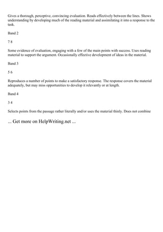 Gives a thorough, perceptive, convincing evaluation. Reads effectively between the lines. Shows
understanding by developing much of the reading material and assimilating it into a response to the
task.
Band 2
7 8
Some evidence of evaluation, engaging with a few of the main points with success. Uses reading
material to support the argument. Occasionally effective development of ideas in the material.
Band 3
5 6
Reproduces a number of points to make a satisfactory response. The response covers the material
adequately, but may miss opportunities to develop it relevantly or at length.
Band 4
3 4
Selects points from the passage rather literally and/or uses the material thinly. Does not combine
... Get more on HelpWriting.net ...
 