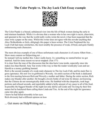 The Color Purple vs. The Joy Luck Club Essay example
The Color Purple is a biased, unbalanced view into the life of black women during the early to
mid nineteen hundreds. While it is obvious that a woman who in her own right is racist, chauvinist,
and ignorant to the way that the world really works wrote the novel, it has been requested that the
class write a paper on the story. Whilst this writer does not agree with this novelor anything that
Alice Walkerthinks or feels, obligingly this paper is been written. The Color Purpleand the Joy
Luck Club had many similarities, the most notably the presence of weak, ill bred, and quite frankly
embarrassing male characters.
The most obvious example of one of these unfortunate male characters is of course Albert from ...
Show more content on Helpwriting.net ...
So instead I tell my mother this: I don t really know. It s something we started before we got
married. And for some reason we never stopped. (Tan 177)
It is clear from the tone of the discussion that the idea hurts Lena inside, especially since she
makes less than Harold. Amy Tan wrote it this way so that the reader would pity Lean and see
Harold as a money grubbing bastard.
Rich is the second example of a weak male character in The Joy Luck Club, and his main flaw is
gross ignorance. His new live in girlfriend is Waverly. An entire section of the book is dedicated
to the first meeting between Rich and Waverly s mother and father. During the entire section, Rich
makes one blunder after another. He brought a lovely bottle of red wine for dinner, not knowing
that the Chinese do not stereotypically drink wine. He fumbled with the chopsticks, took huge
portions and refused seconds, and regrettably added a hefty amount of soy sauce to all of the food.
In possibly the biggest blunder of the night not only did he call Lindo and Tin Jong by their first
names but he butchered them calling them Linda and Tim. At the end of the night his ignorance
came into play again;
I knew he had failed miserably in her eyes.
Rich obviously had a different opinion on how
... Get more on HelpWriting.net ...
 