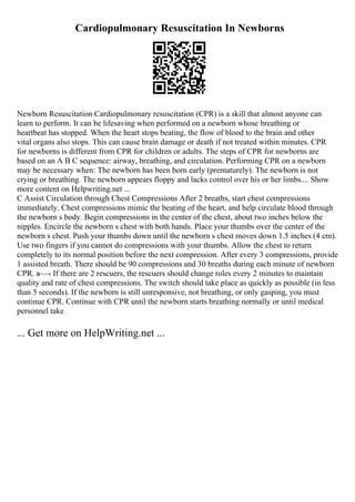 Cardiopulmonary Resuscitation In Newborns
Newborn Resuscitation Cardiopulmonary resuscitation (CPR) is a skill that almost anyone can
learn to perform. It can be lifesaving when performed on a newborn whose breathing or
heartbeat has stopped. When the heart stops beating, the flow of blood to the brain and other
vital organs also stops. This can cause brain damage or death if not treated within minutes. CPR
for newborns is different from CPR for children or adults. The steps of CPR for newborns are
based on an A B C sequence: airway, breathing, and circulation. Performing CPR on a newborn
may be necessary when: The newborn has been born early (prematurely). The newborn is not
crying or breathing. The newborn appears floppy and lacks control over his or her limbs.... Show
more content on Helpwriting.net ...
C Assist Circulation through Chest Compressions After 2 breaths, start chest compressions
immediately. Chest compressions mimic the beating of the heart, and help circulate blood through
the newborn s body. Begin compressions in the center of the chest, about two inches below the
nipples. Encircle the newborn s chest with both hands. Place your thumbs over the center of the
newborn s chest. Push your thumbs down until the newborn s chest moves down 1.5 inches (4 cm).
Use two fingers if you cannot do compressions with your thumbs. Allow the chest to return
completely to its normal position before the next compression. After every 3 compressions, provide
1 assisted breath. There should be 90 compressions and 30 breaths during each minute of newborn
CPR. в—‹ If there are 2 rescuers, the rescuers should change roles every 2 minutes to maintain
quality and rate of chest compressions. The switch should take place as quickly as possible (in less
than 5 seconds). If the newborn is still unresponsive, not breathing, or only gasping, you must
continue CPR. Continue with CPR until the newborn starts breathing normally or until medical
personnel take
... Get more on HelpWriting.net ...
 