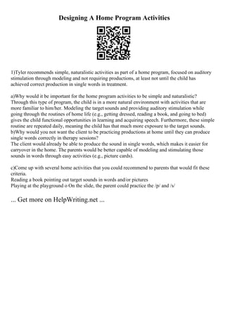 Designing A Home Program Activities
1)Tyler recommends simple, naturalistic activities as part of a home program, focused on auditory
stimulation through modeling and not requiring productions, at least not until the child has
achieved correct production in single words in treatment.
a)Why would it be important for the home program activities to be simple and naturalistic?
Through this type of program, the child is in a more natural environment with activities that are
more familiar to him/her. Modeling the target sounds and providing auditory stimulation while
going through the routines of home life (e.g., getting dressed, reading a book, and going to bed)
gives the child functional opportunities in learning and acquiring speech. Furthermore, these simple
routine are repeated daily, meaning the child has that much more exposure to the target sounds.
b)Why would you not want the client to be practicing productions at home until they can produce
single words correctly in therapy sessions?
The client would already be able to produce the sound in single words, which makes it easier for
carryover in the home. The parents would be better capable of modeling and stimulating those
sounds in words through easy activities (e.g., picture cards).
c)Come up with several home activities that you could recommend to parents that would fit these
criteria.
Reading a book pointing out target sounds in words and/or pictures
Playing at the playground o On the slide, the parent could practice the /p/ and /s/
... Get more on HelpWriting.net ...
 