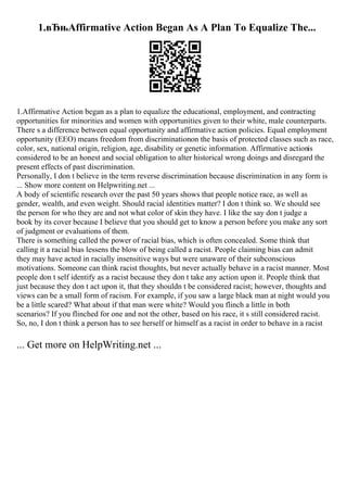 1.вЂњAffirmative Action Began As A Plan To Equalize The...
1.Affirmative Action began as a plan to equalize the educational, employment, and contracting
opportunities for minorities and women with opportunities given to their white, male counterparts.
There s a difference between equal opportunity and affirmative action policies. Equal employment
opportunity (EEO) means freedom from discriminationon the basis of protected classes such as race,
color, sex, national origin, religion, age, disability or genetic information. Affirmative actionis
considered to be an honest and social obligation to alter historical wrong doings and disregard the
present effects of past discrimination.
Personally, I don t believe in the term reverse discrimination because discrimination in any form is
... Show more content on Helpwriting.net ...
A body of scientific research over the past 50 years shows that people notice race, as well as
gender, wealth, and even weight. Should racial identities matter? I don t think so. We should see
the person for who they are and not what color of skin they have. I like the say don t judge a
book by its cover because I believe that you should get to know a person before you make any sort
of judgment or evaluations of them.
There is something called the power of racial bias, which is often concealed. Some think that
calling it a racial bias lessens the blow of being called a racist. People claiming bias can admit
they may have acted in racially insensitive ways but were unaware of their subconscious
motivations. Someone can think racist thoughts, but never actually behave in a racist manner. Most
people don t self identify as a racist because they don t take any action upon it. People think that
just because they don t act upon it, that they shouldn t be considered racist; however, thoughts and
views can be a small form of racism. For example, if you saw a large black man at night would you
be a little scared? What about if that man were white? Would you flinch a little in both
scenarios? If you flinched for one and not the other, based on his race, it s still considered racist.
So, no, I don t think a person has to see herself or himself as a racist in order to behave in a racist
... Get more on HelpWriting.net ...
 