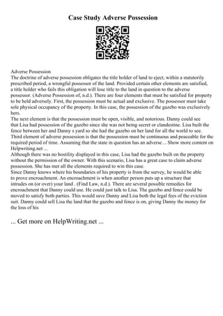Case Study Adverse Possession
Adverse Possession
The doctrine of adverse possession obligates the title holder of land to eject, within a statutorily
prescribed period, a wrongful possessor of the land. Provided certain other elements are satisfied,
a title holder who fails this obligation will lose title to the land in question to the adverse
possessor. (Adverse Possession of, n.d.). There are four elements that must be satisfied for property
to be held adversely. First, the possession must be actual and exclusive. The possessor must take
sole physical occupancy of the property. In this case, the possession of the gazebo was exclusively
hers.
The next element is that the possession must be open, visible, and notorious. Danny could see
that Lisa had possession of the gazebo since she was not being secret or clandestine. Lisa built the
fence between her and Danny s yard so she had the gazebo on her land for all the world to see.
Third element of adverse possession is that the possession must be continuous and peaceable for the
required period of time. Assuming that the state in question has an adverse ... Show more content on
Helpwriting.net ...
Although there was no hostility displayed in this case, Lisa had the gazebo built on the property
without the permission of the owner. With this scenario, Lisa has a great case to claim adverse
possession. She has met all the elements required to win this case.
Since Danny knows where his boundaries of his property is from the survey, he would be able
to prove encroachment. An encroachment is when another person puts up a structure that
intrudes on (or over) your land . (Find Law, n.d.). There are several possible remedies for
encroachment that Danny could use. He could just talk to Lisa. The gazebo and fence could be
moved to satisfy both parties. This would save Danny and Lisa both the legal fees of the eviction
suit. Danny could sell Lisa the land that the gazebo and fence is on, giving Danny the money for
the loss of his
... Get more on HelpWriting.net ...
 