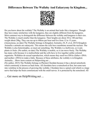 Differences Between The Wallaby And Eukaryony In Kingdom...
Do you know about the wallaby? The Wallaby is an animal that looks like a kangaroo. Though
they have many similarities with the kangaroo, they are slightly different from the kangaroo.
Most common way to distinguish the difference between the wallaby and kangaroo is their size.
The Wallaby is much smaller than the kangaroo. Their heights are about 30 to 180 and they
weight about 20kg. They can run up to 48kms per hour and live from 12 to 15 years.
(Anonymous, no date) The Wallaby belongs in Kingdom Animalia. (N, P, et al, 2015) Kingdom
Animalia s animals are eukaryotic. This means the cells have membrane around the nucleus. The
Wallaby is also heterotrophic, so must eat something. The Wallaby is a herbivore, so it eats
plants or fruits. (No author, no date) The Wallaby is mobile, so it can move freely. The Wallaby
has many cells because it is multicellular and the cells have to live together unlike colonial
organisms. Wallabies do sexual reproduction, which means they need two DNAs (father s DNA
and mother s DNA) to make a baby. Because of these attributes, the wallaby is in Kingdom
Animalia.... Show more content on Helpwriting.net ...
(No author, 2015) The Wallaby belongs in Phylum Chordata because it has a dorsal notochord,
which commonly is known as back bone. All chordates have a notochord at first, but some turn
into vertebrae in the process of growing like wallaby. Chordates have a spinal cord which is a large
nerve that helps the brain communicate with the small nerves. It is protected by the notochord. All
... Get more on HelpWriting.net ...
 