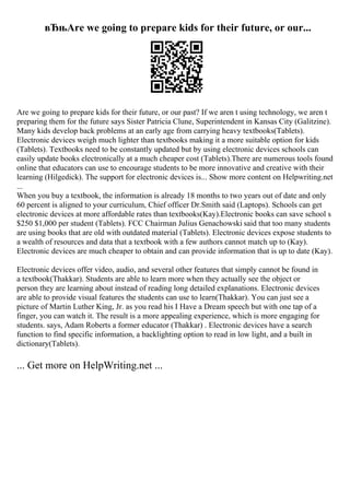 вЂњAre we going to prepare kids for their future, or our...
Are we going to prepare kids for their future, or our past? If we aren t using technology, we aren t
preparing them for the future says Sister Patricia Clune, Superintendent in Kansas City (Galitzine).
Many kids develop back problems at an early age from carrying heavy textbooks(Tablets).
Electronic devices weigh much lighter than textbooks making it a more suitable option for kids
(Tablets). Textbooks need to be constantly updated but by using electronic devices schools can
easily update books electronically at a much cheaper cost (Tablets).There are numerous tools found
online that educators can use to encourage students to be more innovative and creative with their
learning (Hilgedick). The support for electronic devices is... Show more content on Helpwriting.net
...
When you buy a textbook, the information is already 18 months to two years out of date and only
60 percent is aligned to your curriculum, Chief officer Dr.Smith said (Laptops). Schools can get
electronic devices at more affordable rates than textbooks(Kay).Electronic books can save school s
$250 $1,000 per student (Tablets). FCC Chairman Julius Genachowski said that too many students
are using books that are old with outdated material (Tablets). Electronic devices expose students to
a wealth of resources and data that a textbook with a few authors cannot match up to (Kay).
Electronic devices are much cheaper to obtain and can provide information that is up to date (Kay).
Electronic devices offer video, audio, and several other features that simply cannot be found in
a textbook(Thakkar). Students are able to learn more when they actually see the object or
person they are learning about instead of reading long detailed explanations. Electronic devices
are able to provide visual features the students can use to learn(Thakkar). You can just see a
picture of Martin Luther King, Jr. as you read his I Have a Dream speech but with one tap of a
finger, you can watch it. The result is a more appealing experience, which is more engaging for
students. says, Adam Roberts a former educator (Thakkar) . Electronic devices have a search
function to find specific information, a backlighting option to read in low light, and a built in
dictionary(Tablets).
... Get more on HelpWriting.net ...
 