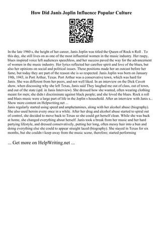 How Did Janis Joplin Influence Popular Culture
In the late 1960 s, the height of her career, Janis Joplin was titled the Queen of Rock n Roll . To
this day, she still lives on as one of the most influential women in the music industry. Her raspy,
blues inspired voice left audiences speechless, and her success paved the way for the advancement
of women in the music industry. Her lyrics reflected her carefree spirit and love of the blues, but
also her opinions on social and political issues. These positions made her an outcast before her
fame, but today they are part of the reason she is so respected. Janis Joplin was born on January
19th, 1943, in Port Arthur, Texas. Port Arthur was a conservative town, which was hard for
Janis. She was different from her peers, and not well liked. In an interview on the Dick Cavett
show, when discussing why she left Texas, Janis said They laughed me out of class, out of town,
and out of the state (qtd. in Janis Interview). She dressed how she wanted, often wearing clothing
meant for men; she didn t discriminate against black people; and she loved the blues. Rock n roll
and blues music were a large part of life in the Joplin s household. After an interview with Janis s...
Show more content on Helpwriting.net ...
Janis regularly started using speed and amphetamines, along with her alcohol abuse (biography).
She also used heroin every once in a while. After her drug and alcohol abuse started to spiral out
of control, she decided to move back to Texas so she could get herself clean. While she was back
at home, she changed everything about herself. Janis took a break from her music and her hard
partying lifestyle, and dressed conservatively, putting her long, often messy hair into a bun and
doing everything else she could to appear straight laced (biography). She stayed in Texas for six
months, but she couldn t keep away from the music scene, therefore; started performing
... Get more on HelpWriting.net ...
 