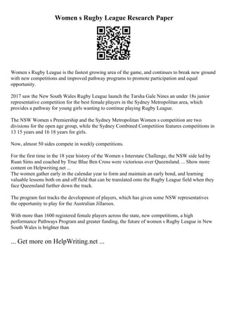 Women s Rugby League Research Paper
Women s Rugby League is the fastest growing area of the game, and continues to break new ground
with new competitions and improved pathway programs to promote participation and equal
opportunity.
2017 saw the New South Wales Rugby League launch the Tarsha Gale Nines an under 18s junior
representative competition for the best female players in the Sydney Metropolitan area, which
provides a pathway for young girls wanting to continue playing Rugby League.
The NSW Women s Premiership and the Sydney Metropolitan Women s competition are two
divisions for the open age group, while the Sydney Combined Competition features competitions in
13 15 years and 16 18 years for girls.
Now, almost 50 sides compete in weekly competitions.
For the first time in the 18 year history of the Women s Interstate Challenge, the NSW side led by
Ruan Sims and coached by True Blue Ben Cross were victorious over Queensland. ... Show more
content on Helpwriting.net ...
The women gather early in the calendar year to form and maintain an early bond, and learning
valuable lessons both on and off field that can be translated onto the Rugby League field when they
face Queensland further down the track.
The program fast tracks the development of players, which has given some NSW representatives
the opportunity to play for the Australian Jillaroos.
With more than 1600 registered female players across the state, new competitions, a high
performance Pathways Program and greater funding, the future of women s Rugby League in New
South Wales is brighter than
... Get more on HelpWriting.net ...
 