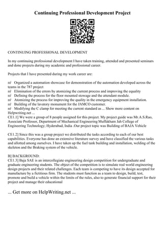 Continuing Professional Development Project
CONTINUING PROFESSIONAL DEVELOPMENT
In my continuing professional development I have taken training, attended and presented seminars
and done projects during my academic and professional career.
Projects that I have presented during my work career are:
пѓ Organized a automation showcase for demonstration of the automation developed across the
teams in the 787 project
пѓ Elimination of the errors by atomizing the current process and improving the equality
пѓ Defining the process for the floor mounted stowage and the attendant module.
пѓ Atomizing the process for improving the quality in the emergency equipment installation.
пѓ Building of the lavatory monument for the JAMCO customer.
пѓ Modifying the C clamp for meeting the current standard as ... Show more content on
Helpwriting.net ...
CE1.1] We were a group of 8 people assigned for this project. My project guide was Mr.A.S.Rao,
Associate Professor, Department of Mechanical Engineering Muffakham Jah College of
Engineering Technology; Hyderabad, India .Our project topic was Building of BAJA Vehicle
CE1.2] Since this was a group project we distributed the tasks according to each of our best
capabilities. Everyone has done an extensive literature survey and have classified the various tasks
and allotted among ourselves. I have taken up the fuel tank building and installation, welding of the
skeleton and the Braking system of the vehicle.
B] BACKGROUND:
CE1.3] Baja SAE is an intercollegiate engineering design competition for undergraduate and
graduate engineering students. The object of the competition is to simulate real world engineering
design projects and their related challenges. Each team is competing to have its design accepted for
manufacture by a fictitious firm. The students must function as a team to design, build, test,
promote and build a vehicle within the limits of the rules, also to generate financial support for their
project and manage their educational
... Get more on HelpWriting.net ...
 