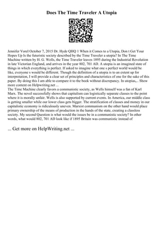 Does The Time Traveler A Utopia
Jennifer Vorel October 7, 2015 Dr. Hyde QHQ 1 When it Comes to a Utopia, Don t Get Your
Hopes Up Is the futuristic society described by the Time Traveler a utopia? In The Time
Machine written by H. G. Wells, the Time Traveler leaves 1895 during the Industrial Revolution
in late Victorian England, and arrives in the year 802, 701 AD. A utopia is an imagined state of
things in which everything is perfect. If asked to imagine what one s perfect world would be
like, everyone s would be different. Though the definition of a utopia is to an extent up for
interpretation, I will provide a clear set of principles and characteristics of one for the sake of this
paper. By doing this I am able to compare it to the book without discrepancy. In utopias,... Show
more content on Helpwriting.net ...
The Time Machine clearly favors a communistic society, as Wells himself was a fan of Karl
Marx. The novel successfully shows that capitalism can logistically separate classes to the point
where it is morally unfair. Wells is also supported by current events. In America, our middle class
is getting smaller while our lower class gets bigger. The stratification of classes and money in our
capitalistic economy is ridiculously uneven. Marxist communism on the other hand would place
primary ownership of the means of production in the hands of the state, creating a classless
society. My second Question is what would the issues be in a communistic society? In other
words, what would 802, 701 AD look like if 1895 Britain was communistic instead of
... Get more on HelpWriting.net ...
 