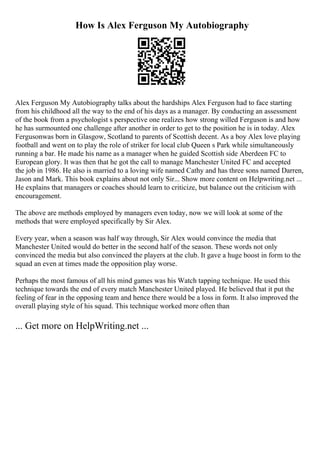 How Is Alex Ferguson My Autobiography
Alex Ferguson My Autobiography talks about the hardships Alex Ferguson had to face starting
from his childhood all the way to the end of his days as a manager. By conducting an assessment
of the book from a psychologist s perspective one realizes how strong willed Ferguson is and how
he has surmounted one challenge after another in order to get to the position he is in today. Alex
Fergusonwas born in Glasgow, Scotland to parents of Scottish decent. As a boy Alex love playing
football and went on to play the role of striker for local club Queen s Park while simultaneously
running a bar. He made his name as a manager when he guided Scottish side Aberdeen FC to
European glory. It was then that he got the call to manage Manchester United FC and accepted
the job in 1986. He also is married to a loving wife named Cathy and has three sons named Darren,
Jason and Mark. This book explains about not only Sir... Show more content on Helpwriting.net ...
He explains that managers or coaches should learn to criticize, but balance out the criticism with
encouragement.
The above are methods employed by managers even today, now we will look at some of the
methods that were employed specifically by Sir Alex.
Every year, when a season was half way through, Sir Alex would convince the media that
Manchester United would do better in the second half of the season. These words not only
convinced the media but also convinced the players at the club. It gave a huge boost in form to the
squad an even at times made the opposition play worse.
Perhaps the most famous of all his mind games was his Watch tapping technique. He used this
technique towards the end of every match Manchester United played. He believed that it put the
feeling of fear in the opposing team and hence there would be a loss in form. It also improved the
overall playing style of his squad. This technique worked more often than
... Get more on HelpWriting.net ...
 