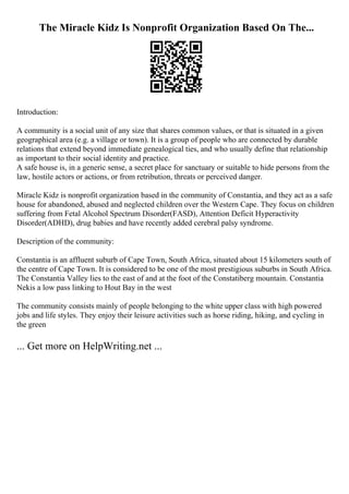 The Miracle Kidz Is Nonprofit Organization Based On The...
Introduction:
A community is a social unit of any size that shares common values, or that is situated in a given
geographical area (e.g. a village or town). It is a group of people who are connected by durable
relations that extend beyond immediate genealogical ties, and who usually define that relationship
as important to their social identity and practice.
A safe house is, in a generic sense, a secret place for sanctuary or suitable to hide persons from the
law, hostile actors or actions, or from retribution, threats or perceived danger.
Miracle Kidz is nonprofit organization based in the community of Constantia, and they act as a safe
house for abandoned, abused and neglected children over the Western Cape. They focus on children
suffering from Fetal Alcohol Spectrum Disorder(FASD), Attention Deficit Hyperactivity
Disorder(ADHD), drug babies and have recently added cerebral palsy syndrome.
Description of the community:
Constantia is an affluent suburb of Cape Town, South Africa, situated about 15 kilometers south of
the centre of Cape Town. It is considered to be one of the most prestigious suburbs in South Africa.
The Constantia Valley lies to the east of and at the foot of the Constatiberg mountain. Constantia
Nekis a low pass linking to Hout Bay in the west
The community consists mainly of people belonging to the white upper class with high powered
jobs and life styles. They enjoy their leisure activities such as horse riding, hiking, and cycling in
the green
... Get more on HelpWriting.net ...
 