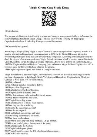 Virgin Group Case Study Essay
1.0Introduction
The purpose of this report is to identify key issues of strategic management that have influenced the
achievement and failures in Virgin Group. The case study will be focusing on three topics:
Organisational culture, Leadership, Entrepreneur and Innovation.
2.0Case study background
According to Virgin (2014) Virgin is one of the world s most recognised and respected brands. It is
leading international investment group conceived in 1970 by Sir Richard Branson. Virgin is a
broadened gathering of more than 200 privately held companies. According to Fundinguniverse (no
date) the biggest of these companies are Virgin Atlantic Airways, which is number two airline in the
United Kingdom; Virgin Holidays, a holiday operator; ... Show more content on Helpwriting.net ...
1987The Virgin Airship and Balloon Company (later to become Virgin Balloon Flights) takes off. It
becomes quite hard to keep Richard s feet on the ground.
1988Virgin Megastores opens new stores in Glasgow and Paris.
Virgin Hotel (later to become Virgin Limited Edition) launches an exclusive hotel range with the
purchase of properties in Edinburgh, North Yorkshire and Hampshire. Virgin Atlantic files from
Gatwick to New York JFK for the first time
1989Tokyo bound
Virgin Atlantic launches its route to Tokyo.
1990Japan s first Megastore.
1991Richards buys The Roof Gardens.
1992Virgin Records is sold to EMI.
1993Our first national radio station hits the airwaves.
1994We decide to start the cola wars.
1995Virgin hits the big screen.
1996Richards gets in to bridal wear (really).
1997We slap on a little make up.
1998Trip to the Caribbean anyone?
1999We decide to get fit.
2000It s all about cars, money and wine.
2001Our tilting trains take to the tracks.
2002We show our knickers.
2003Upper Class Suite with fully flat beds? Oh go on then.
2004First we reach Sydney, then we reach for space.
2005Richards rocks the Kasbah.
2006Virgin Mobile goes global.
2007Virgin Media becomes the UK s first quad play company.
2008VMS Eve in unveiled.
 