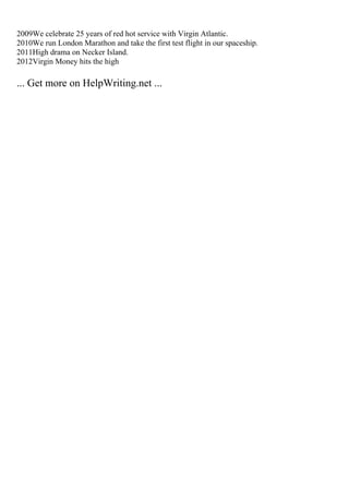 2009We celebrate 25 years of red hot service with Virgin Atlantic.
2010We run London Marathon and take the first test flight in our spaceship.
2011High drama on Necker Island.
2012Virgin Money hits the high
... Get more on HelpWriting.net ...
 