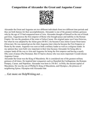 Comparision of Alexander the Great and Augustus Ceasar
Alexander the Great and Augustus are two different individuals from two different time periods and
they are both famous for their accomplishments. Alexander is one of the greatest military geniuses
who by the age of 33 had conquered most of Asia. Alexander thought of himself as the son of Greek
god Zeus. Augustuswas the first emperor of Rome who brought peace and stability to the Roman
Empire. He was the grandson of the sister of Julius Caesar. His original name was Caius Octavius,
but when he was adopted by the Julian gens (44 B.C.) he became Caius Julius Caesar Octavianus
(Octavian). He was named (given the title) Augustus later when he became the First Emperor or
Rome by the senate. Augustus was seen as both a military leader as well as a religious leader. In
my opinion they were both very important in their time because Alexander for being able to
conquer lands all the way to Asia and Augustus for being the first emperor and having a nearly
fifty years of peace (Pax Romana). But if I had to choose who was more important I would choose
Augustus Caesar.
Alexander the Great was the King of Macedonia. He is considered one of the greatest military
geniuses of all times. He inspired later conquerors such as Hannibal the Carthaginian, the Romans
Pompey, Caesar, and Napoleon. Alexander was born in 356 B.C. in Pella, the ancient capital of
Macedonia. He was the son of Phillip II, King of Macedonia, and Olympia s, the princess of
neighboring Epirus. Olympias told Alexander that
... Get more on HelpWriting.net ...
 