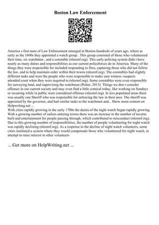 Boston Law Enforcement
America s first taste of Law Enforcement emerged in Boston hundreds of years ago, where as
early as the 1600s they appointed a watch group . This group consisted of those who volunteered
their time, six watchmen , and a constable (nleomf.org). This early policing system didn t have
nearly as many duties and responsibilities as our current policeforces do in America. Many of the
things they were responsible for included responding to fires, capturing those who did not follow
the law, and to help maintain order within their towns (nleomf.org). The constables had slightly
different tasks and were the people who were responsible to make sure witness /suspects
attended court when they were required to (nleomf.org). Some constables were even responsible
for surveying land, and supervising the watchmen (Potter, 2013). Things we don t consider
offenses in our current society and may even find a little comical today, like working on Sundays
or swearing while in public were considered offenses (nleomf.org). In less populated areas there
was usually one Sheriff who was responsible for enforcing the law in their area. The sheriff was
appointed by the governor, and had similar tasks to the watchmen and... Show more content on
Helpwriting.net ...
With cities rapidly growing in the early 1700s the duties of the night watch began rapidly growing.
With a growing number of sailors entering towns there was an increase in the number of taverns
built and entertainment for people passing through, which contributed to misconduct (nleomf.org).
Due to this growing number of responsibilities, the number of people volunteering for night watch
was rapidly declining (nleomf.org). As a response to the decline of night watch volunteers, some
cities instituted a system where they would compensate those who volunteered for night watch, in
attempt to raise interest in other volunteers
... Get more on HelpWriting.net ...
 