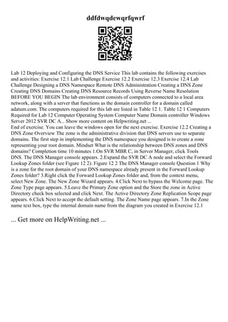 ddfdwqdewqrfqwrf
Lab 12 Deploying and Configuring the DNS Service This lab contains the following exercises
and activities: Exercise 12.1 Lab Challenge Exercise 12.2 Exercise 12.3 Exercise 12.4 Lab
Challenge Designing a DNS Namespace Remote DNS Administration Creating a DNS Zone
Creating DNS Domains Creating DNS Resource Records Using Reverse Name Resolution
BEFORE YOU BEGIN The lab environment consists of computers connected to a local area
network, along with a server that functions as the domain controller for a domain called
adatum.com. The computers required for this lab are listed in Table 12 1. Table 12 1 Computers
Required for Lab 12 Computer Operating System Computer Name Domain controller Windows
Server 2012 SVR DC A... Show more content on Helpwriting.net ...
End of exercise. You can leave the windows open for the next exercise. Exercise 12.2 Creating a
DNS Zone Overview The zone is the administrative division that DNS servers use to separate
domains. The first step in implementing the DNS namespace you designed is to create a zone
representing your root domain. Mindset What is the relationship between DNS zones and DNS
domains? Completion time 10 minutes 1.On SVR MBR C, in Server Manager, click Tools
DNS. The DNS Manager console appears. 2.Expand the SVR DC A node and select the Forward
Lookup Zones folder (see Figure 12 2). Figure 12 2 The DNS Manager console Question 1 Why
is a zone for the root domain of your DNS namespace already present in the Forward Lookup
Zones folder? 3.Right click the Forward Lookup Zones folder and, from the context menu,
select New Zone. The New Zone Wizard appears. 4.Click Next to bypass the Welcome page. The
Zone Type page appears. 5.Leave the Primary Zone option and the Store the zone in Active
Directory check box selected and click Next. The Active Directory Zone Replication Scope page
appears. 6.Click Next to accept the default setting. The Zone Name page appears. 7.In the Zone
name text box, type the internal domain name from the diagram you created in Exercise 12.1
... Get more on HelpWriting.net ...
 