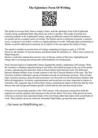 The Epistolary Form Of Writing
The epistle in its most basic form is simply a letter, with the epistolary form in the Eighteenth
Century being a published letter often from one writer to another. This mode of writing was
extremely popular in the Eighteenth Century, taking on different contexts for different purposes.
An epistle can be a complex genre of writing. The Epistle can be a collection of poems, a satirical
essay, a response to an author s works or a raging sparring of words. Although quite constraining in
format, an epistle addressed to someone, be it explicit or not can capture the minds of many.
The epistle is notably an ancient form of writing, originating in Egypt as early as 1292 BC.
However, the scholars of Ancient Greece and Rome made the formulae of... Show more content on
Helpwriting.net ...
Horace s work does indeed showcase his view of literary culture of that time, highlighting the
change that is occurring and setting rules and boundaries of writing poetry.
From Ancient Greece to Eighteenth Century England the epistle s importance still remains. With
the Ancients vs Moderns argument being in full effect, this added leverage to the use of the epistle
in satire, reproducing the epistolary form as Greats before them had also used. The difference
between Modern thinkers were in stark contrast to the Neo Classical thinkers of the time. The Neo
Classical Aesthetic embodied a group of attitudes towards art and human existence. That of order,
logic, restraint, accuracy, decorum and correctness was favoured over the Renaissance thinkers that
believed imagination, invention, experimentation and mysticism was more important to feature in
Literature. The Augustan Age in which Pope, being a central poetic figure at that time had the most
famous and well recognised modern epistles written both by him and also aimed at him.
Criticism was increasingly popular in the 18th Century, with enjoyment coming from both the
original text and the opinions and responses to the text by others. Of course, Pope perceived some
criticism as incorrect and a personal attack on his own being rather than input on his actual body of
work. These attacks, however, motivate Alexander Popefurther, giving him more material
... Get more on HelpWriting.net ...
 