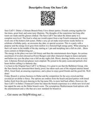 Descriptive Essay On Sass Cafe
Sass CafГ©: Dubai s Ultimate Brunch Party I love dinner parties. Friends coming together for
fun times, great food, and some tasty libations. The thoughts of the experience last long after
toasts are made and the glasses clinked. The Sass CafГ© has taken the dinner party to a
complete next level. The food is what one would expect from a top French restaurant, the music
rivals one of the hottest club scenes. Dubai s sexy jet set make reservations weeks before to
celebrate a birthday party, an awesome day date, or special occasion. This is a party with a
purpose and the energy level goes from mellow to a frenzied high energy party. What amazing is
that it all starts in the middle of the day starting at 1 pm and morphing into a full on club... Show
more content on Helpwriting.net ...
The energy in the place was now full frenzy and then the entertainment show began. An curious
assortment of revelers dressed as Power Rangers and other characters began to dance and party
and before my eyes the place was a full on day night club. Music, dancing, bottles were at every
turn. Libations flowed and glasses were emptied. We joined in the party sceneand partied a few
hours before calling it a fantastic day.
I ve been to the Original Sass CafГ© in Monaco. It is great to see that the Bulldozer Group, who
the Sass family has entrusted their family jewel, has taken such care of the original eateries brand
DNA. Great food, an amazing experience, and a place to enjoy good friends and the good life. Well
done!
Friday Brunch is serious business in Dubai and the competition for the sexy crowd and that
coveted jet set dollar is fierce. The options are endless from the beach and pool parties with toned
bodies fresh from the gym dancing to the big name DJs, to more laid back affairs. However, the
Sass CafГ© in Dubai s Financial Center has taken the brunch experience to a whole new level and
has upped the ante on the Dubai brunch scene. The scrumptious Mediterranean food options with
the entertainment and a vibe that set a new standard for brunch in
... Get more on HelpWriting.net ...
 