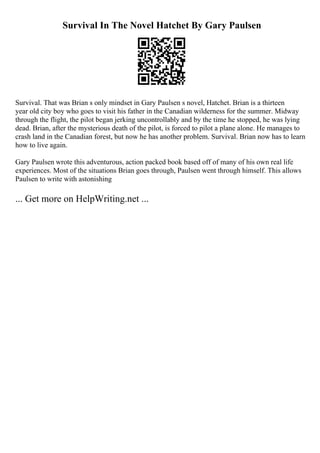 Survival In The Novel Hatchet By Gary Paulsen
Survival. That was Brian s only mindset in Gary Paulsen s novel, Hatchet. Brian is a thirteen
year old city boy who goes to visit his father in the Canadian wilderness for the summer. Midway
through the flight, the pilot began jerking uncontrollably and by the time he stopped, he was lying
dead. Brian, after the mysterious death of the pilot, is forced to pilot a plane alone. He manages to
crash land in the Canadian forest, but now he has another problem. Survival. Brian now has to learn
how to live again.
Gary Paulsen wrote this adventurous, action packed book based off of many of his own real life
experiences. Most of the situations Brian goes through, Paulsen went through himself. This allows
Paulsen to write with astonishing
... Get more on HelpWriting.net ...
 