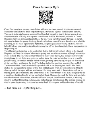 Coma Berenices Myth
Coma Berenices is an unusual constellation with an even more unusual story to accompany it.
Most other constellations detail important myths, stories and legends from different cultures,
This one is in the sky because someone liked long hair enough to steal it from a temple. it was
first documented officially as a separate constellation in 1536. Before this, the stars in Coma
Berenices had been considered part of Leo, the tail. There were four queen Bernice s in Egypt,
this story is about the second. Ptolemy, Bernice s husband, was off at war. Berniece was afraid for
his safety, so she made a promise to Aphrodite, the greek goddess of beauty. That if Aphrodite
helped Ptolemy return safely, then Bernice would cut off her long beautiful... Show more content on
Helpwriting.net ...
The old man was lamenting to his son the fact that he had lost all his hair, which, in the days of
his youth, had been the envy of all the other young men. (And some women, although he was not
aware of that). The son, who had heard the story many times before, had turned his attention to
the night sky. As his father was going on and on about the color his hair had been, (a beautiful
golden blond), the son had an idea. Father he said, pointing up to the sky, do you see that cluster
of stars up there, just beyond the lion? The father studied the sky for a moment, then nodded.
The son continued, Does it not look like your hair did, in the days of your youth? The father
studied the sky again for a minute or two then nodded again. Well, the son continued, if the sky
shows your hair then you will not need to describe it any more, as it is forever immortalized in
the sky, your gift to humanity. The father turned to his son with tears in his eyes, and gave the lad
a giant hug, thanking him for giving him his hair back. There on the road, the father and son had a
tearful celebration of their own, albeit for different reasons. Unbeknownst to them, a traveling
minstrel had heard the entire exchange, and had collapsed from laughter. The minstrel waisted no
time in spreading the story in taverns across the land, till everyone had heard the tale of the old
... Get more on HelpWriting.net ...
 