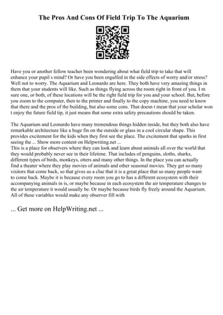 The Pros And Cons Of Field Trip To The Aquarium
Have you or another fellow teacher been wondering about what field trip to take that will
enhance your pupil s mind? Or have you been engulfed in the side effects of worry and/or stress?
Well not to worry. The Aquarium and Leonardo are here. They both have very amazing things in
them that your students will like. Such as things flying across the room right in front of you. I m
sure one, or both, of these locations will be the right field trip for you and your school. But, before
you zoom to the computer, then to the printer and finally to the copy machine, you need to know
that there and the pros of the building, but also some cons. That doesn t mean that your scholar won
t enjoy the future field tip, it just means that some extra safety precautions should be taken.
The Aquarium and Leonardo have many tremendous things hidden inside, but they both also have
remarkable architecture like a huge fin on the outside or glass in a cool circular shape. This
provides excitement for the kids when they first see the place. The excitement that sparks in first
seeing the ... Show more content on Helpwriting.net ...
This is a place for observers where they can look and learn about animals all over the world that
they would probably never see in their lifetime. That includes of penguins, sloths, sharks,
different types of birds, monkeys, otters and many other things. In the place you can actually
find a theater where they play movies of animals and other seasonal movies. They get so many
visitors that come back, so that gives us a clue that it is a great place that so many people want
to come back. Maybe it is because every room you go to has a different ecosystem with their
accompanying animals in is, or maybe because in each ecosystem the air temperature changes to
the air temperature it would usually be. Or maybe because birds fly freely around the Aquarium.
All of these variables would make any observer fill with
... Get more on HelpWriting.net ...
 