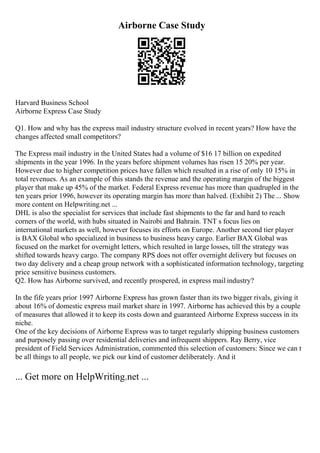 Airborne Case Study
Harvard Business School
Airborne Express Case Study
Q1. How and why has the express mail industry structure evolved in recent years? How have the
changes affected small competitors?
The Express mail industry in the United States had a volume of $16 17 billion on expedited
shipments in the year 1996. In the years before shipment volumes has risen 15 20% per year.
However due to higher competition prices have fallen which resulted in a rise of only 10 15% in
total revenues. As an example of this stands the revenue and the operating margin of the biggest
player that make up 45% of the market. Federal Express revenue has more than quadrupled in the
ten years prior 1996, however its operating margin has more than halved. (Exhibit 2) The ... Show
more content on Helpwriting.net ...
DHL is also the specialist for services that include fast shipments to the far and hard to reach
corners of the world, with hubs situated in Nairobi and Bahrain. TNT s focus lies on
international markets as well, however focuses its efforts on Europe. Another second tier player
is BAX Global who specialized in business to business heavy cargo. Earlier BAX Global was
focused on the market for overnight letters, which resulted in large losses, till the strategy was
shifted towards heavy cargo. The company RPS does not offer overnight delivery but focuses on
two day delivery and a cheap group network with a sophisticated information technology, targeting
price sensitive business customers.
Q2. How has Airborne survived, and recently prospered, in express mail industry?
In the fife years prior 1997 Airborne Express has grown faster than its two bigger rivals, giving it
about 16% of domestic express mail market share in 1997. Airborne has achieved this by a couple
of measures that allowed it to keep its costs down and guaranteed Airborne Express success in its
niche.
One of the key decisions of Airborne Express was to target regularly shipping business customers
and purposely passing over residential deliveries and infrequent shippers. Ray Berry, vice
president of Field Services Administration, commented this selection of customers: Since we can t
be all things to all people, we pick our kind of customer deliberately. And it
... Get more on HelpWriting.net ...
 