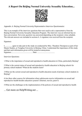 A Report On Beijing Normal University Sexuality Education...
Appendix A: Beijing Normal University Representative Interview Questionnaire:
This is an example of the interview questions that were used to ask a representative from the
Beijing Normal University Sexuality Education Program. The interview was an informal face to
face conversation. Not every question was answered depending on the recipient s time schedule.
The relevant answers are included in sections 6. A signature was received from the recipient.
Signature:
I, ...............agree to take part in the study on conducted by Miss. Theadora Thompson as part of her
Master Studies, at Tsinghua University in Beijing, China. I understand the importance of this study
and that such information given will be treated as anonymous.
Signature.............................................. Date: .....................................
Interview Questions:
1.What is the importance of sexual and reproductive health education in China, particularly Beijing?
2.What is the current status of sexual and reproductive health education in Beijing schools for
primary school students? What do the students learn?
3.What are the current sexual and reproductive health education needs of primary school students in
Beijing?
4.Are there other sources for information where adolescents receive information on sexual and
reproductive health besides education systems? (Internet, movies, peers?)
5.What are the challenges in the implementation of the policies of sexual and reproductive health
... Get more on HelpWriting.net ...
 