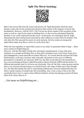 Split The Movie Sociology
Split is the newest film from the writer and director, M. Night Shyamalan which his name
became a joke since he has created some disasters films mostly in the category of action and
blockbusters. However, with the 2015 s The Visit he has shown signals of his recreation of the
genre as well as a sign for his return to thrilling form. As this was my anticipated filmof the
moment, I was vastly surprised from this movie. At this point, we could agree that M. Night
Shyamalan has been returned and welcomed by other audiences in return form for thrillers. Not
only does this film succeeds his career in recent memory, but also creates an unexpected
supervillain origin story that is a form of a rarity these days.
When the term superhero or supervillain comes to our mind, we genuinely think of huge ... Show
more content on Helpwriting.net ...
However, with the film Split it breaks this stereotypes instantaneously. It may trick most
audiences as a straight up thrilling film, as three girls including Casey Cook (Anya Taylor Joy)
gets kidnapped by a man named Kevin (James Mcavoy). As it seems that the man has OCD and
perfectionism, as the days increases other unusually uncommon events occur as different
personalities or identities are expressed. Half way, the film reveals that the man named Kevin
has a rare psychological disease called Dissociative Identity Disorder (DID) and has distinct 23
different personalities that live in Kevin one form body. First off, the film s entire premise and the
plot is very unusual and interesting as in cinema history, this range of ideas hasn t been thought
out. The film does handle this idea in a fascinating method and a classical method that does not
follow similar routines of modern day film storytelling. Also, it has a sense of fun as the film
essentially knows how to express these different identities and has fun playing around with them.
Most of all, James Mcavoy is
... Get more on HelpWriting.net ...
 