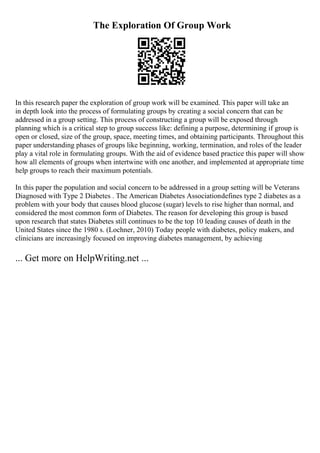 The Exploration Of Group Work
In this research paper the exploration of group work will be examined. This paper will take an
in depth look into the process of formulating groups by creating a social concern that can be
addressed in a group setting. This process of constructing a group will be exposed through
planning which is a critical step to group success like: defining a purpose, determining if group is
open or closed, size of the group, space, meeting times, and obtaining participants. Throughout this
paper understanding phases of groups like beginning, working, termination, and roles of the leader
play a vital role in formulating groups. With the aid of evidence based practice this paper will show
how all elements of groups when intertwine with one another, and implemented at appropriate time
help groups to reach their maximum potentials.
In this paper the population and social concern to be addressed in a group setting will be Veterans
Diagnosed with Type 2 Diabetes . The American Diabetes Associationdefines type 2 diabetes as a
problem with your body that causes blood glucose (sugar) levels to rise higher than normal, and
considered the most common form of Diabetes. The reason for developing this group is based
upon research that states Diabetes still continues to be the top 10 leading causes of death in the
United States since the 1980 s. (Lochner, 2010) Today people with diabetes, policy makers, and
clinicians are increasingly focused on improving diabetes management, by achieving
... Get more on HelpWriting.net ...
 