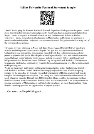 Hollins University Personal Statement Sample
I would like to apply for Summer Statistical Research Experience Undergraduate Program. I heard
about this internship from my Math professor, Dr. Julie Clark. I am an international student from
Nepal. I intend to major in Mathematics Statistics, and Environmental Science at Hollins
University. I have a comprehensive background in Mathematics and Science, my emphasis is
researchand data collection. I enjoy this concentration because I find great satisfaction being part of
the problem solving process.
Through a previous internship in Nepal with Trail Bridge Support Units (TBSU), I was able to
work in rural villages and connect with villagers. Our goal was to construct sustainable trail
bridges that would connect two communities. I assisted with data collection; surveying local
people to pinpoint their needs. Since I spoke with villagers directly, I was able to find the middle
ground between former data and people s needs making progress in TBSU s goal to carry out
bridge construction. In addition to this field work, my background with Statistics, Environmental
Science, and Ecology has improved my research skills and understanding of ... Show more content
on Helpwriting.net ...
We do not have many math majors so the research opportunities in this field are very limited. I
took Statistical Methods I in fall 2014 and I thoroughly enjoyed the class. We did two group
projects for the class. For my projects, I looked at what percent of Hollins students took loan to
complete their undergraduate education. This survey was conducted to understand the financial
needs of current students. Through Stat REU internship, I hope to utilize theorems and methods
that I have learned in my Mathematics Statistics class to conduct research. I am always curious to
observe application of Mathematics in real life. So far my classes are most theoretical and I hope
that this internship provides me opportunities to explore practical
... Get more on HelpWriting.net ...
 