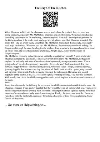 The Day Of The Kitchen
When Sheamus walked into the classroom several weeks later, he realized that everyone was
acting strangely, especially Ms. McMahon. Sheamus, she asked sweetly, Would you mind doing
something very important for me? Okay, Sheamus replied. What is it? I need you to go down to
the kitchen and see if the cooks need any help, Ms. McMahon said. But, Sheamus protested, The
cooks don t like us. Don t worry about that, Ms. McMahon pointed out dismissively. They really
need help, she insisted. Whatever you say, Ms. McMahon, Sheamus responded with a shrug. He
disappeared through the door, heading for the kitchen. Shawn waited a few seconds and then stood
up on his chair. He looked around and exclaimed, Alright guys,... Show more content on
Helpwriting.net ...
Ms. McMahon promptly pulled him down so that he wouldn t hurt himself. A short while later,
Sheamus reentered the classroom. The cooks weren t down there, Ms. McMahon, he began to
explain. He suddenly took note of the decorations haphazardly set up across the room. What s
going on here? he asked suspiciously. You didn t forget, did you? Punk questioned. It s your
birthday. Happy birthday! the class cried joyously. Of course I didn t forget, Sheamus retorted,
grinning happily. Just wasn t expecting this, that s all. Well, since we didn t get to jump out and
yell surprise , Shawn said, Maybe we could bring out the radio again. He turned and looked
hopefully at the teacher. Fine, Ms. McMahon sighed, sounding defeated. You may use the radio.
With a collective cheer, the children dragged the radio out of its place in the closet and commenced
the party.
*****
Some time afterwards, the bell rang for recess and the children scrambled outside into the snow. At
Sheamus s request, it was quickly decided that they would have an all out snowball war. Teams were
hastily selected and bases speedily built. The small Kindergarten armies squatted behind monstrous
mounds of snow and secretively plotted war strategies. Finally, the time came to strike. Everyone
rushed out onto the battlefield, seemingly forgetting all notions of their previous planning. Snow
flew in all directions,
... Get more on HelpWriting.net ...
 