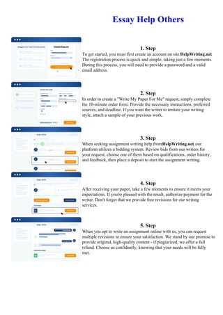 Essay Help Others
1. Step
To get started, you must first create an account on site HelpWriting.net.
The registration process is quick and simple, taking just a few moments.
During this process, you will need to provide a password and a valid
email address.
2. Step
In order to create a "Write My Paper For Me" request, simply complete
the 10-minute order form. Provide the necessary instructions, preferred
sources, and deadline. If you want the writer to imitate your writing
style, attach a sample of your previous work.
3. Step
When seeking assignment writing help fromHelpWriting.net, our
platform utilizes a bidding system. Review bids from our writers for
your request, choose one of them based on qualifications, order history,
and feedback, then place a deposit to start the assignment writing.
4. Step
After receiving your paper, take a few moments to ensure it meets your
expectations. If you're pleased with the result, authorize payment for the
writer. Don't forget that we provide free revisions for our writing
services.
5. Step
When you opt to write an assignment online with us, you can request
multiple revisions to ensure your satisfaction. We stand by our promise to
provide original, high-quality content - if plagiarized, we offer a full
refund. Choose us confidently, knowing that your needs will be fully
met.
Essay Help Others Essay Help Others
 