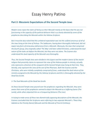 Essay Henry Patino
Part 2- Messianic Expectations of the Second Temple Jews
Modern Jews reject the claim of Yeshua as their Messiah mainly on the basis that He was not
functioning in the capacity of the political deliverer that is so clearly attested by some of the
prophecies describing the Messiah within the Hebrew Scripture.
But it must be duly noted that this unilateral expectation was not the unified consensus of all of
the Jews living at the time of Yeshua. The Sadducees, having been thoroughly Hellenized, did not
expect any form of miraculous deliverance from a Messiah. Obviously, the Jews that comprised
the fourth group, also originally called ‘The Way’ and later called Christians, understood the dual
nature of the tasks set before the Messiah, but they were not alone. The Essenes also
understood this dual capacity of the Messiah very thoroughly.
Thus, the Second Temple Jews were divided in this aspect and the modern stance of the Jewish
religion that presently claims to represent the view of the Hebrew people in entirety, actually
only represents a fraction of the viewpoint of the Second Temple Jews living at that time. They,
literally, only represent the view of the sect of the Pharisees. Both the Essenes and the
Christians, who were initially completely comprised of Jews, understood the dual nature of the
ministry assigned to the Messiah by the Hebrew Scriptures and this is thoroughly attested by the
Dead Sea Scrolls.
3- The Dual Messiahs of the Dead Sea Scrolls
As these Second Temple Jews poured over the prophecies regarding the Messiah, they were
aware that some of the prophecies seemed to depict the Messiah as a Suffering Savior (The
Lamb), while others depicted Him as a Conquering Deliverer (The Lion).
In trying to make sense of these two diametrically opposing descriptions of the Messiah, the
Essenes concluded that the Scriptures were referring to two separate Messiah’s. These they
labeled as the Priestly (Aaron) Messiah and the Messiah of Yisra’el (military).
 