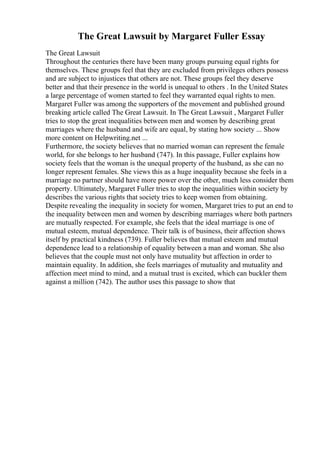 The Great Lawsuit by Margaret Fuller Essay
The Great Lawsuit
Throughout the centuries there have been many groups pursuing equal rights for
themselves. These groups feel that they are excluded from privileges others possess
and are subject to injustices that others are not. These groups feel they deserve
better and that their presence in the world is unequal to others . In the United States
a large percentage of women started to feel they warranted equal rights to men.
Margaret Fuller was among the supporters of the movement and published ground
breaking article called The Great Lawsuit. In The Great Lawsuit , Margaret Fuller
tries to stop the great inequalities between men and women by describing great
marriages where the husband and wife are equal, by stating how society ... Show
more content on Helpwriting.net ...
Furthermore, the society believes that no married woman can represent the female
world, for she belongs to her husband (747). In this passage, Fuller explains how
society feels that the woman is the unequal property of the husband, as she can no
longer represent females. She views this as a huge inequality because she feels in a
marriage no partner should have more power over the other, much less consider them
property. Ultimately, Margaret Fuller tries to stop the inequalities within society by
describes the various rights that society tries to keep women from obtaining.
Despite revealing the inequality in society for women, Margaret tries to put an end to
the inequality between men and women by describing marriages where both partners
are mutually respected. For example, she feels that the ideal marriage is one of
mutual esteem, mutual dependence. Their talk is of business, their affection shows
itself by practical kindness (739). Fuller believes that mutual esteem and mutual
dependence lead to a relationship of equality between a man and woman. She also
believes that the couple must not only have mutuality but affection in order to
maintain equality. In addition, she feels marriages of mutuality and mutuality and
affection meet mind to mind, and a mutual trust is excited, which can buckler them
against a million (742). The author uses this passage to show that
 