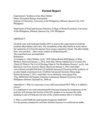 Formal Report
Experiment 6: Synthesis of an Alkyl Halide
Maria Alexandria Buraga Ammuyutan
Institute of Chemistry, University of the Philippines, Diliman, Quezon City 1101
Philippines
Department of Food and Science Nutrition, College of Home Economics, Univeristy
of the Philippines, Diliman, Quezon City 1101 Philippines
ABSTRACT
Alcohols react with hydrogen halides (HCl is used in this experiment) to yield the
resultant alkyl halides and water. The insolubility of the alkyl halide in water allows
the separation of it from the aqueous layer using a separatory funnel. The alkyl halide,
then, were purified ... Show more content on Helpwriting.net ...
The experiment was accomplished.
References
[1] Chapter 4 : Alkyl Halides. (n.d.). TED Ankara Koleji KГјtГјphane ve Bilgi
Merkezi. Retrieved January 1, 2012, from http://library.tedankara.k12.tr/carey/ch4
2.html [2] What Is The Use Of Boiling Chips In The Distillation Process?. (n.d.). Ask
Questions, Get Free Answers Blurtit. Retrieved January 2, 2012, from http:/
/www.blurtit.com/q803268.html [3] Nuffield Advanced ChemistryIn the synthesis of
an alkyl halide experiment (n.d.). Nuffield Advanced Chemistry Home page.
Retrieved January 2, 2012, from http://www.chemistry react.org/go/Faq
/Faq_29604.html [4] Organic Chemistry Laboratory Manual.University of the
Philippines Diliman, QuezonCity. 2008 ed.
Appendices 1. Why is it necessary to use cold concentrated HCl? Why is it added in
excess?
It is important to use cold concentrated HCl because keeping the temperature of the
acid low will increase the fraction of the SN1 product so to increase the yield.
Keeping it cold will help prevent loss of the volatile product after it is formed.
2. Why is solid NaHCO3 used instead of aqueous NaHCO3?
It is the primary standard for acid base titrations because it is solid and air stable,
 