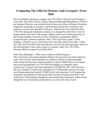 Comparing The Uffizi In Florence And Liverpool s Town
Hall
The two building I decided to compare were The Uffizi in Florence and Liverpool s
Town Hall. The Uffizi, built by Alfonso Parigi and Bernardo Buontalenti in 1580 in a
pre industrial Florence, was primarily built to house the offices of thirteen Florentine
magistrates and guilds in one place , and from this position they would have had
authority over the entire Republic of Florence. Whereas the Town Hall built from
1749 1754, during the industrial revolution, was designed by John Wood , but was
largely rebuilt in the early 19th century, adding a dome and south facing portico to
the existing building. It served a variety of functions, including the Mayor s
Courtroom and a customs warehouse. Since 1952 it has been a grade 1 listed
building , referred to as one of the finest surviving 18th century town halls . Unlike
the Uffizi, the Town Hall, only had authority over the local area and people. However
this allowed them to have more control over people s daily lives. The Uffizi,
Florence (2016) Liverpool Town Hall (2016)
Why These Buildings? ... Show more content on Helpwriting.net ...
They were both used to house political officials who governed over their respective
areas. However they both controlled very different amounts of land and people.
16th century Florence had a stable population of about 70,000. However Liverpool
had a growing population. In 1750 when the building was originally under
construction, Liverpool only had a population of 20,000. By 1801, when the town
hall was extended Liverpool had a population of 77,000 people, however 20 years
later the population had reached 118,000. In the following essay I will compare the
similarities and differences between the Uffizi and the Liverpool town Hall. I will
explore how both buildings attempted to demonstrate their importance within society
through the use of materials and decorations, as well as the scale of each
 