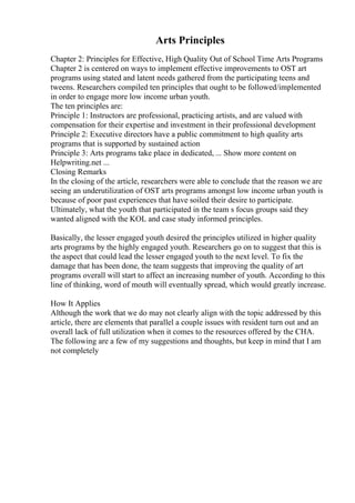 Arts Principles
Chapter 2: Principles for Effective, High Quality Out of School Time Arts Programs
Chapter 2 is centered on ways to implement effective improvements to OST art
programs using stated and latent needs gathered from the participating teens and
tweens. Researchers compiled ten principles that ought to be followed/implemented
in order to engage more low income urban youth.
The ten principles are:
Principle 1: Instructors are professional, practicing artists, and are valued with
compensation for their expertise and investment in their professional development
Principle 2: Executive directors have a public commitment to high quality arts
programs that is supported by sustained action
Principle 3: Arts programs take place in dedicated, ... Show more content on
Helpwriting.net ...
Closing Remarks
In the closing of the article, researchers were able to conclude that the reason we are
seeing an underutilization of OST arts programs amongst low income urban youth is
because of poor past experiences that have soiled their desire to participate.
Ultimately, what the youth that participated in the team s focus groups said they
wanted aligned with the KOL and case study informed principles.
Basically, the lesser engaged youth desired the principles utilized in higher quality
arts programs by the highly engaged youth. Researchers go on to suggest that this is
the aspect that could lead the lesser engaged youth to the next level. To fix the
damage that has been done, the team suggests that improving the quality of art
programs overall will start to affect an increasing number of youth. According to this
line of thinking, word of mouth will eventually spread, which would greatly increase.
How It Applies
Although the work that we do may not clearly align with the topic addressed by this
article, there are elements that parallel a couple issues with resident turn out and an
overall lack of full utilization when it comes to the resources offered by the CHA.
The following are a few of my suggestions and thoughts, but keep in mind that I am
not completely
 
