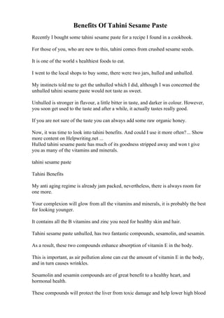 Benefits Of Tahini Sesame Paste
Recently I bought some tahini sesame paste for a recipe I found in a cookbook.
For those of you, who are new to this, tahini comes from crushed sesame seeds.
It is one of the world s healthiest foods to eat.
I went to the local shops to buy some, there were two jars, hulled and unhulled.
My instincts told me to get the unhulled which I did, although I was concerned the
unhulled tahini sesame paste would not taste as sweet.
Unhulled is stronger in flavour, a little bitter in taste, and darker in colour. However,
you soon get used to the taste and after a while, it actually tastes really good.
If you are not sure of the taste you can always add some raw organic honey.
Now, it was time to look into tahini benefits. And could I use it more often?... Show
more content on Helpwriting.net ...
Hulled tahini sesame paste has much of its goodness stripped away and won t give
you as many of the vitamins and minerals.
tahini sesame paste
Tahini Benefits
My anti aging regime is already jam packed, nevertheless, there is always room for
one more.
Your complexion will glow from all the vitamins and minerals, it is probably the best
for looking younger.
It contains all the B vitamins and zinc you need for healthy skin and hair.
Tahini sesame paste unhulled, has two fantastic compounds, sesamolin, and sesamin.
As a result, these two compounds enhance absorption of vitamin E in the body.
This is important, as air pollution alone can cut the amount of vitamin E in the body,
and in turn causes wrinkles.
Sesamolin and sesamin compounds are of great benefit to a healthy heart, and
hormonal health.
These compounds will protect the liver from toxic damage and help lower high blood
 