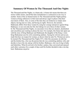 Summary Of Women In The Thousand And One Nights
The Thousand and One Nights, is a frame tale. A frame tale means that there are
stories within stories, and all the tales included have a connection in one way or
another. Some of the en framed stories in The Thousand and One Nights portray
women as being submissive to their men and always eager to please what their
men desire of them. Also, in some of the tales they are looked at as simply mere
objects, having near no value, and having no rights. However, the narrator,
Shahrazad, differs from these women by using her courage and power against King
Shahrayar, to save not only her life, but risking it to save those of other women.
In The Thousand and One Nights, we encounter wives that are cheaters, disobedient
and concubines just wanting to please the men. For example, this frame tale opens up
with the story of King Shahrayar and Shahrazad, the daughter of the King s vizier.
King Shahzaman sees his wife committing adultery. Seeing his wife do such an act,
made him have no respect for woman, as shown when he said, No. Women are not to
be trusted (The Thousand and One Nights 557). After this encounter, he kills her
and the kitchen boy, who was the person that she was committing adultery with, and
decides to leave the city and go with his brother, Shahrayar, who was living in India
and Indochina. When he arrived to his brother s palace, they conversed and enjoyed
each other s presence for a couple of days until his brother decided to take a ten day
hunt. Shahzaman stayed at
 