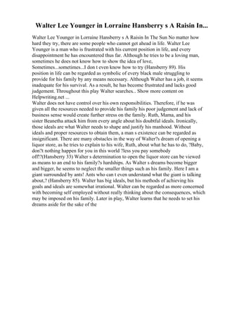 Walter Lee Younger in Lorraine Hansberry s A Raisin In...
Walter Lee Younger in Lorraine Hansberry s A Raisin In The Sun No matter how
hard they try, there are some people who cannot get ahead in life. Walter Lee
Younger is a man who is frustrated with his current position in life, and every
disappointment he has encountered thus far. Although he tries to be a loving man,
sometimes he does not know how to show the idea of love,
Sometimes...sometimes...I don t even know how to try (Hansberry 89). His
position in life can be regarded as symbolic of every black male struggling to
provide for his family by any means necessary. Although Walter has a job, it seems
inadequate for his survival. As a result, he has become frustrated and lacks good
judgement. Throughout this play Walter searches... Show more content on
Helpwriting.net ...
Walter does not have control over his own responsibilities. Therefore, if he was
given all the resources needed to provide his family his poor judgement and lack of
business sense would create further stress on the family. Ruth, Mama, and his
sister Beanetha attack him from every angle about his doubtful ideals. Ironically,
those ideals are what Walter needs to shape and justify his manhood. Without
ideals and proper resources to obtain them, a man s existence can be regarded as
insignificant. There are many obstacles in the way of Walter?s dream of opening a
liquor store, as he tries to explain to his wife, Ruth, about what he has to do, ?Baby,
don?t nothing happen for you in this world ?less you pay somebody
off!?(Hansberry 33) Walter s determination to open the liquor store can be viewed
as means to an end to his family?s hardships. As Walter s dreams become bigger
and bigger, he seems to neglect the smaller things such as his family. Here I am a
giant surrounded by ants! Ants who can t even understand what the giant is talking
about,? (Hansberry 85). Walter has big ideals, but his methods of achieving his
goals and ideals are somewhat irrational. Walter can be regarded as more concerned
with becoming self employed without really thinking about the consequences, which
may be imposed on his family. Later in play, Walter learns that he needs to set his
dreams aside for the sake of the
 