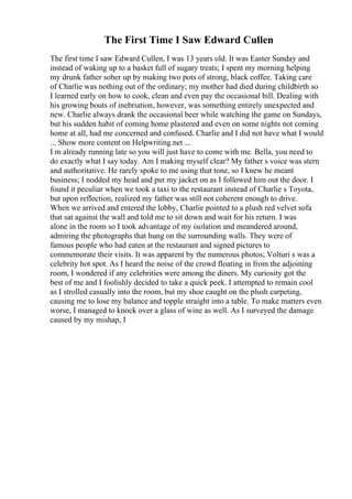 The First Time I Saw Edward Cullen
The first time I saw Edward Cullen, I was 13 years old. It was Easter Sunday and
instead of waking up to a basket full of sugary treats; I spent my morning helping
my drunk father sober up by making two pots of strong, black coffee. Taking care
of Charlie was nothing out of the ordinary; my mother had died during childbirth so
I learned early on how to cook, clean and even pay the occasional bill. Dealing with
his growing bouts of inebriation, however, was something entirely unexpected and
new. Charlie always drank the occasional beer while watching the game on Sundays,
but his sudden habit of coming home plastered and even on some nights not coming
home at all, had me concerned and confused. Charlie and I did not have what I would
... Show more content on Helpwriting.net ...
I m already running late so you will just have to come with me. Bella, you need to
do exactly what I say today. Am I making myself clear? My father s voice was stern
and authoritative. He rarely spoke to me using that tone, so I knew he meant
business; I nodded my head and put my jacket on as I followed him out the door. I
found it peculiar when we took a taxi to the restaurant instead of Charlie s Toyota,
but upon reflection, realized my father was still not coherent enough to drive.
When we arrived and entered the lobby, Charlie pointed to a plush red velvet sofa
that sat against the wall and told me to sit down and wait for his return. I was
alone in the room so I took advantage of my isolation and meandered around,
admiring the photographs that hung on the surrounding walls. They were of
famous people who had eaten at the restaurant and signed pictures to
commemorate their visits. It was apparent by the numerous photos; Volturi s was a
celebrity hot spot. As I heard the noise of the crowd floating in from the adjoining
room, I wondered if any celebrities were among the diners. My curiosity got the
best of me and I foolishly decided to take a quick peek. I attempted to remain cool
as I strolled casually into the room, but my shoe caught on the plush carpeting,
causing me to lose my balance and topple straight into a table. To make matters even
worse, I managed to knock over a glass of wine as well. As I surveyed the damage
caused by my mishap, I
 