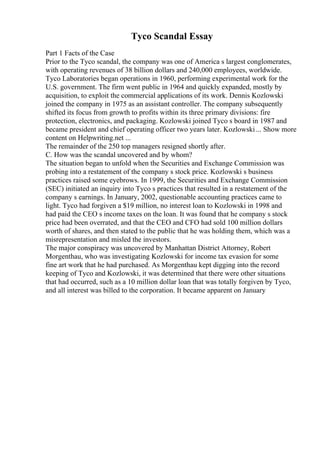 Tyco Scandal Essay
Part 1 Facts of the Case
Prior to the Tyco scandal, the company was one of America s largest conglomerates,
with operating revenues of 38 billion dollars and 240,000 employees, worldwide.
Tyco Laboratories began operations in 1960, performing experimental work for the
U.S. government. The firm went public in 1964 and quickly expanded, mostly by
acquisition, to exploit the commercial applications of its work. Dennis Kozlowski
joined the company in 1975 as an assistant controller. The company subsequently
shifted its focus from growth to profits within its three primary divisions: fire
protection, electronics, and packaging. Kozlowski joined Tyco s board in 1987 and
became president and chief operating officer two years later. Kozlowski... Show more
content on Helpwriting.net ...
The remainder of the 250 top managers resigned shortly after.
C. How was the scandal uncovered and by whom?
The situation began to unfold when the Securities and Exchange Commission was
probing into a restatement of the company s stock price. Kozlowski s business
practices raised some eyebrows. In 1999, the Securities and Exchange Commission
(SEC) initiated an inquiry into Tyco s practices that resulted in a restatement of the
company s earnings. In January, 2002, questionable accounting practices came to
light. Tyco had forgiven a $19 million, no interest loan to Kozlowski in 1998 and
had paid the CEO s income taxes on the loan. It was found that he company s stock
price had been overrated, and that the CEO and CFO had sold 100 million dollars
worth of shares, and then stated to the public that he was holding them, which was a
misrepresentation and misled the investors.
The major conspiracy was uncovered by Manhattan District Attorney, Robert
Morgenthau, who was investigating Kozlowski for income tax evasion for some
fine art work that he had purchased. As Morgenthau kept digging into the record
keeping of Tyco and Kozlowski, it was determined that there were other situations
that had occurred, such as a 10 million dollar loan that was totally forgiven by Tyco,
and all interest was billed to the corporation. It became apparent on January
 