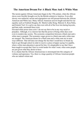 The American Dream For A Black Man And A White Man
The racism against African Americans began in the 17th century, when the African
slaves were forcibly brought over by the British colonist to America. Even after
slavery was outlawed, racism and segregation was still present between the African
American and White race. Many African American activist fought and died for our
equality such as Fredrick Douglas, Dr. Martin Luther King, Malcom X, Rosa Parks,
and Emmitt Teel. It is sad to say that even with all of the lives lost during boycotts,
and hate raids, racismstill does exist.
Elevated white power does exist. I do not say that to be in any way racial or
prejudice. Although, it is a known fact that the power of being white does exist
even in modern day society. The economic competition between a black man and a
white man is unequal. The economic wages given to a black man and a white man
are unequal. The American dream for a black man and a white man are in most
ways different. That still does not change the fact that I would have to break my
back to get through school in order to receive a piece of paper saying I m capable,
when a white man education is paved for him. It is despicable to say that I have
been taught to accept that I have to work harder for what I want, when some people
are just given what they desire to have.
It is a shame that the African Americanrace is stereotyped into this category of
violence and ignorance. Yes, there is a large quantity of African American people
who are indeed violent and
 