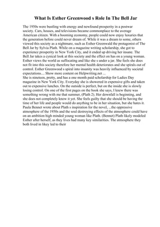 What Is Esther Greenwood s Role In The Bell Jar
The 1950s were bustling with energy and newfound prosperity in a postwar
society. Cars, houses, and televisions became commonplace to the average
American citizen. With a booming economy, people could now enjoy luxuries that
the generation before could never dream of. While it was a dream to some, others
viewed this society as a nightmare, such as Esther Greenwald the protagonist of The
Bell Jar by Sylvia Plath. While on a magazine writing scholarship, she got to
experience prosperity in New York City, and it ended up driving her insane. The
Bell Jar takes a cynical look at this society and the effect on has on a young woman.
Esther views the world as suffocating and like she s under a jar. She feels she does
not fit into this society therefore her mental health deteriorates and she spirals out of
control. Esther Greenwood s spiral into insanity was heavily influenced by societal
expectations.... Show more content on Helpwriting.net ...
She is nineteen, pretty, and has a one month paid scholarship for Ladies Day
magazine in New York City. Everyday she is showered in expensive gifts and taken
out to expensive lunches. On the outside is perfect, but on the inside she is slowly
losing control. On one of the first pages on the book she says, I knew there was
something wrong with me that summer, (Plath 2). Her downfall is beginning, and
she does not completely know it yet. She feels guilty that she should be having the
time of her life and people would do anything to be in her situation, but she hates it.
Paula Bennet wrote about Plath s inspiration for the novel, ...the oppressive
atmosphere of the 1950s and the soul destroying effects of the atmosphere could have
on an ambition high minded young woman like Plath. (Bennet) Plath likely modeled
Esther after herself, as they lives had many key similarities. The atmosphere they
both lived in likey led to their
 