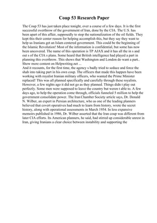 Coup 53 Research Paper
The Coup 53 has just taken place tonight, over a course of a few days. It is the first
successful overthrow of the government of Iran, done by the CIA. The U.S. has
been apart of this affair, supposedly to stop the nationalization of the oil fields. They
kept this their center reason for helping accomplish this, but they say they want to
help us Iranians get an Islam centered government. This could be the beginning of
the Islamic Revolution! Most of the information is confidential, but some has now
been uncovered. The name of this operation is TP AJAX and it has all the in s and
out s of the CIA s plans. Some heard that British intelligence had played a part in
planning this overthrow. This shows that Washington and London do want a part...
Show more content on Helpwriting.net ...
And it recounts, for the first time, the agency s badly tried to seduce and force the
shah into taking part in his own coup. The officers that made this happen have been
working with royalist Iranian military officers, who wanted the Prime Minister
replaced! This was all planned specifically and carefully through these royalists.
However, a few nights ago it did not go as they planned. Things didn t play out
perfectly. Some men were supposed to leave the country but weren t able to. A few
days ago, to help the operation come through, officials funneled 5 million to help the
government consolidate power. The Iran Chamber Society article says, Dr. Donald
N. Wilber, an expert in Persian architecture, who as one of the leading planners
believed that covert operatives had much to learn from history, wrote the secret
history, along with operational assessments in March 1954. In less expansive
memoirs published in 1986, Dr. Wilber asserted that the Iran coup was different from
later CIA efforts. Its American planners, he said, had stirred up considerable unrest in
Iran, giving Iranians a clear choice between instability and supporting the
 