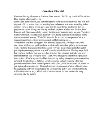 Jamaica Kincaid
Common literary elements in Girl and How to date... In Girl by Jamaica Kincaid and
How to date a browngirl.... by
Junot Diaz, both authors, use a short narrative story as an instructional and or a how
to guide. Girl is instructions on learning how to become a woman according to her
mother. How to date a brown girl... is a how to guide for an adolescent boy to
prepare for a date. Using two literary methods of point of view and diction, both
Kincaid and Diaz successfully portray the theme of stereotypes in society. The story
Girl is written in second person point of view, being an instruction manual on the
domestication of women. With Girl wrote in the second person point of view it
makes it seem like ... Show more content on Helpwriting.net ...
The narrator uses this to suggest that he is talking to you . For face value, this
story is an adolescents guide on how to trick and manipulate girls to get what you
want. His tone throughout the story seems very self assured and confident yet if
you dig deep enough you see how self conscious he is himself. The boy says, Tell
her you love her hair, that you love her skin, her lips because, in truth, you love
them more than you love your own. (Diaz 396), throughout the story he plays his
insecurities off as being the ideal boy for girls by hiding everything that makes him
different. He also tries to hide his social economic status by saying Clear the
government cheese from the refrigerator. (Diaz 394); with instructions on where to
put it depending on the girl. Thorough second person point of view, this story is a
bit degrading and very stereotypical by saying every girl of this specific ethnicity
will act this certain way, which makes the reader not be able to take the story
seriously like the author
 